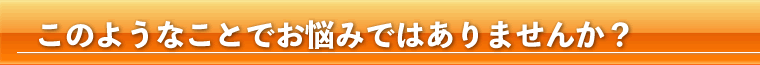 このようなことでお悩みではありませんか?